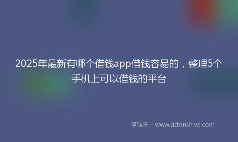 2025年最新有哪个借钱app借钱容易的,整理5个手机上可以借钱的平台