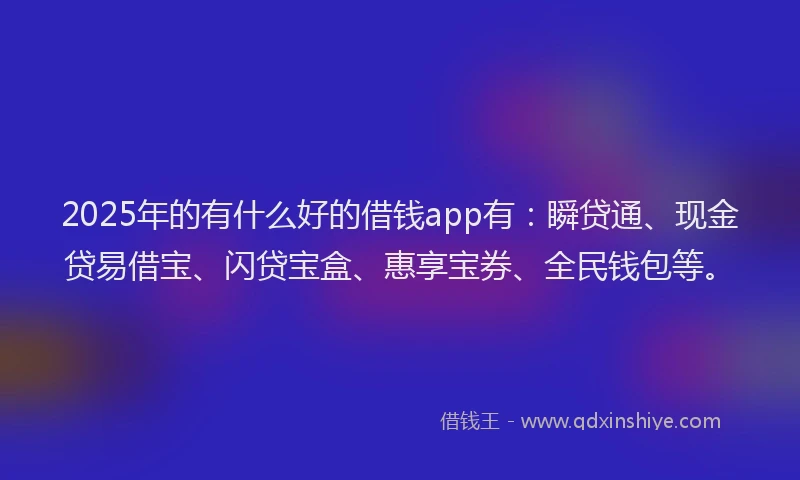 2025年的有什么好的借钱app有：瞬贷通、现金贷易借宝、闪贷宝盒、惠享宝券、全民钱包等。