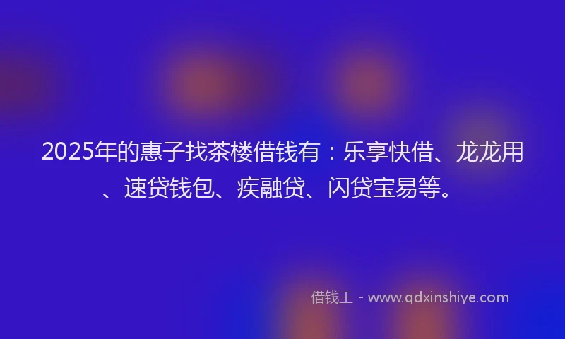 2025年的惠子找茶楼借钱有：乐享快借、龙龙用、速贷钱包、疾融贷、闪贷宝易等。