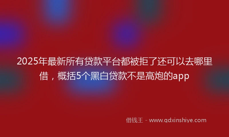 2025年最新所有贷款平台都被拒了还可以去哪里借，概括5个黑白贷款不是高炮的app