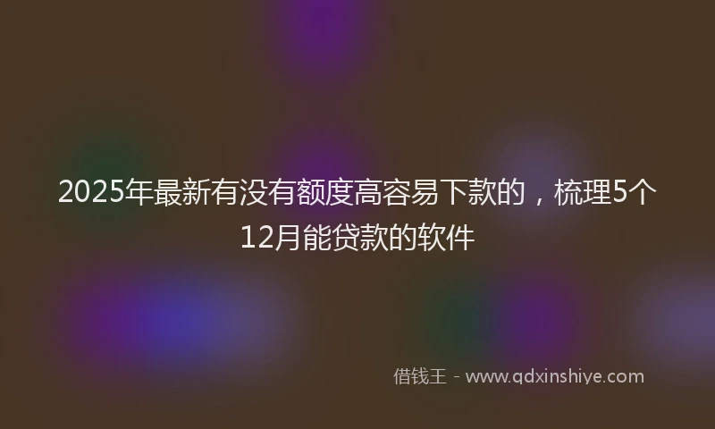 2025年最新有没有额度高容易下款的，梳理5个12月能贷款的软件