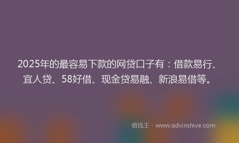 2025年的最容易下款的网贷口子有：借款易行、宜人贷、58好借、现金贷易融、新浪易借等。
