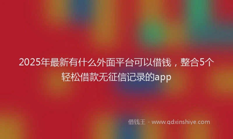 2025年最新有什么外面平台可以借钱，整合5个轻松借款无征信记录的app