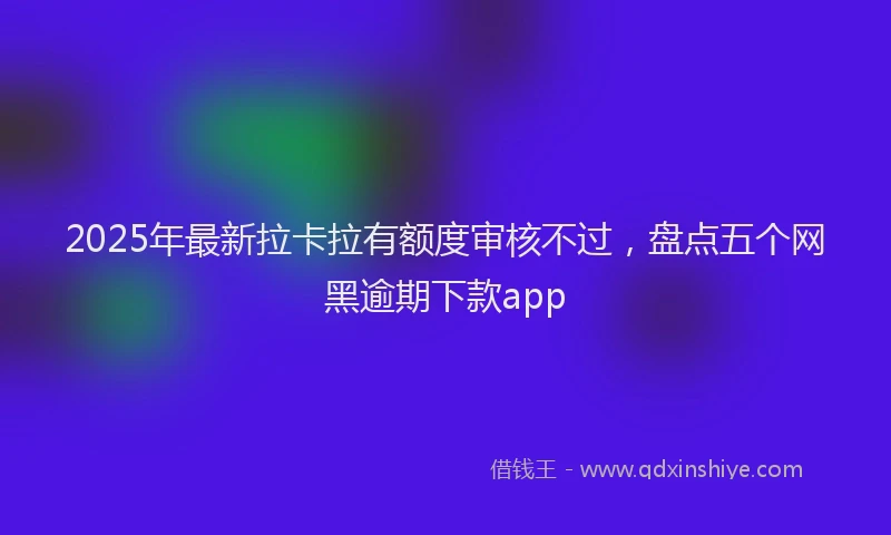 2025年最新拉卡拉有额度审核不过，盘点五个网黑逾期下款app