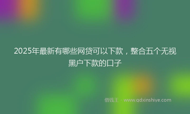 2025年最新有哪些网贷可以下款，整合五个无视黑户下款的口子