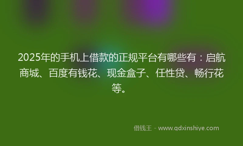 2025年的手机上借款的正规平台有哪些有：启航商城、百度有钱花、现金盒子、任性贷、畅行花等。