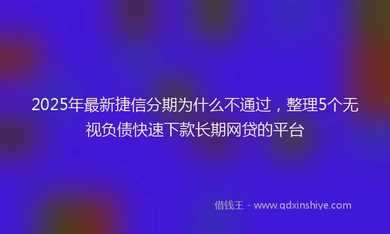 2025年最新捷信分期为什么不通过，整理5个无视负债快速下款长期网贷的平台