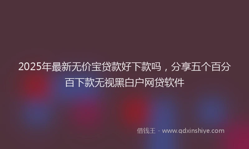 2025年最新无价宝贷款好下款吗，分享五个百分百下款无视黑白户网贷软件