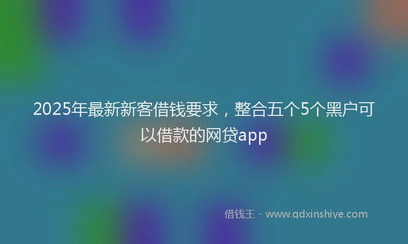 2025年最新新客借钱要求，整合五个5个黑户可以借款的网贷app