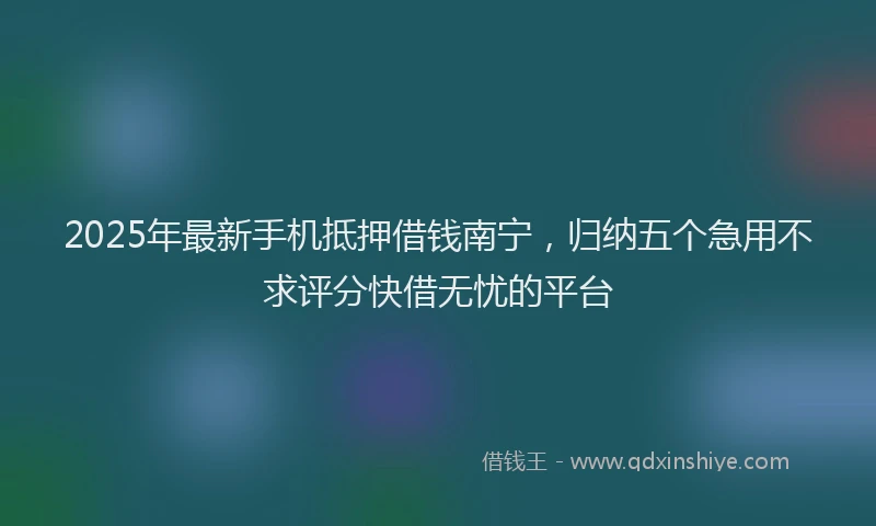 2025年最新手机抵押借钱南宁，归纳五个急用不求评分快借无忧的平台