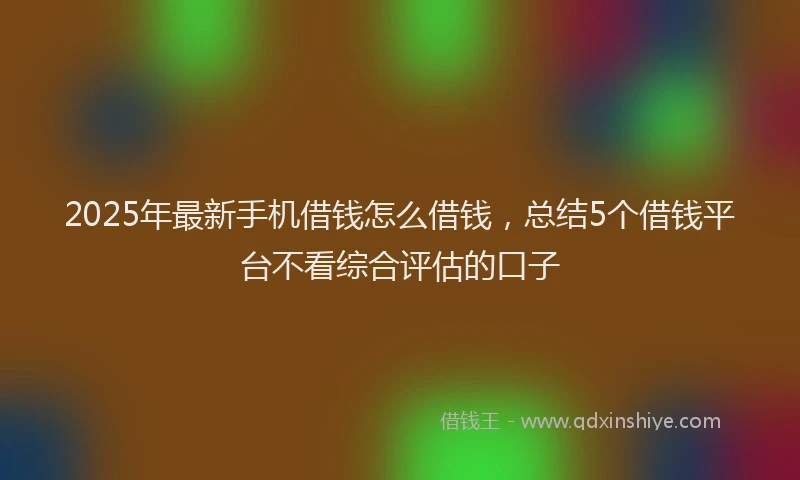 2025年最新手机借钱怎么借钱，总结5个借钱平台不看综合评估的口子