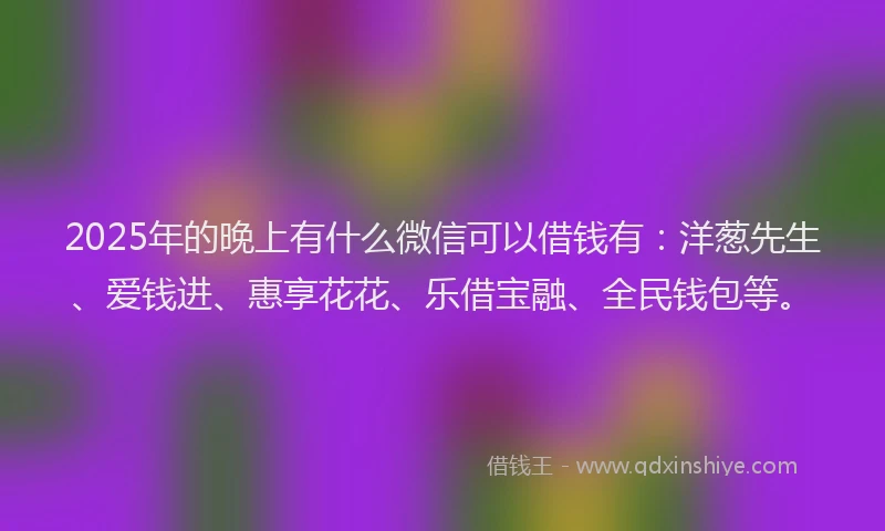 2025年的晚上有什么微信可以借钱有：洋葱先生、爱钱进、惠享花花、乐借宝融、全民钱包等。