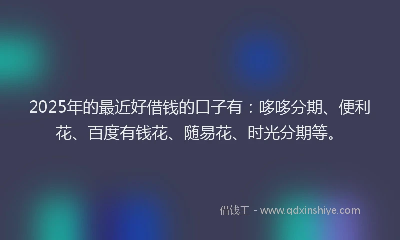 2025年的最近好借钱的口子有：哆哆分期、便利花、百度有钱花、随易花、时光分期等。
