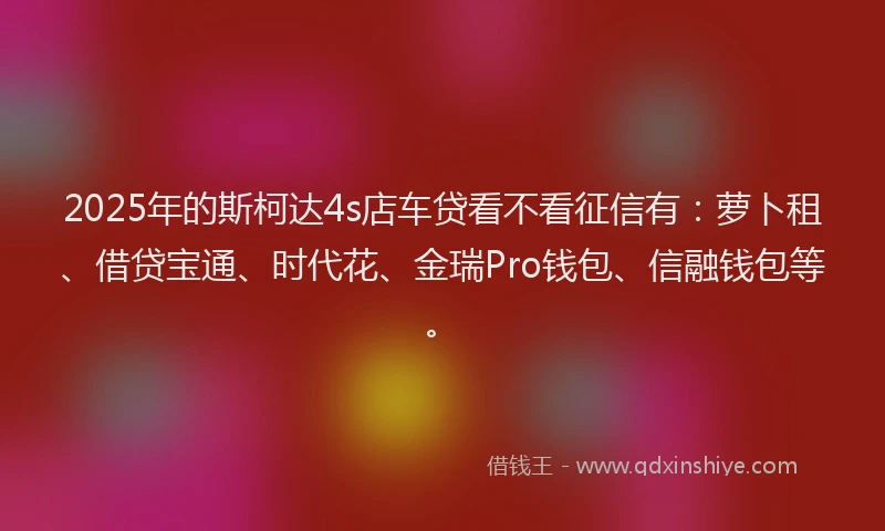 2025年的斯柯达4s店车贷看不看征信有：萝卜租、借贷宝通、时代花、金瑞Pro钱包、信融钱包等。