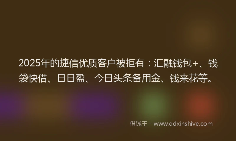 2025年的捷信优质客户被拒有：汇融钱包+、钱袋快借、日日盈、今日头条备用金、钱来花等。