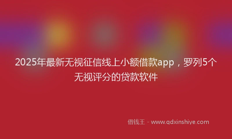 2025年最新无视征信线上小额借款app，罗列5个无视评分的贷款软件