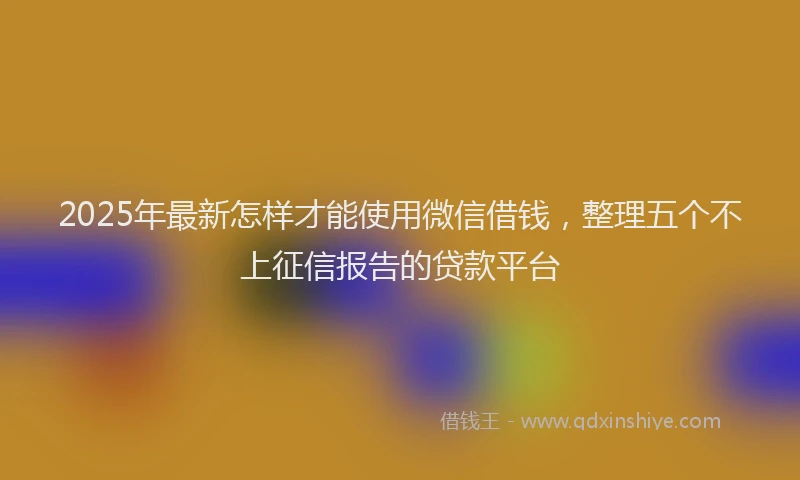 2025年最新怎样才能使用微信借钱，整理五个不上征信报告的贷款平台