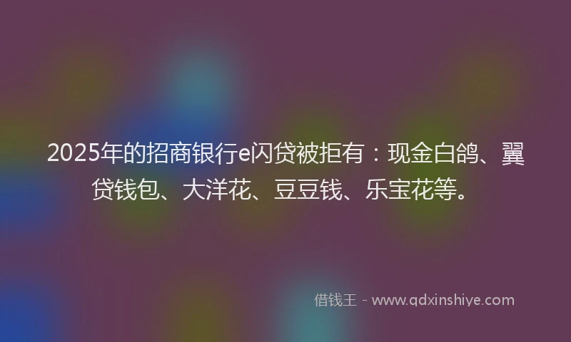 2025年的招商银行e闪贷被拒有：现金白鸽、翼贷钱包、大洋花、豆豆钱、乐宝花等。