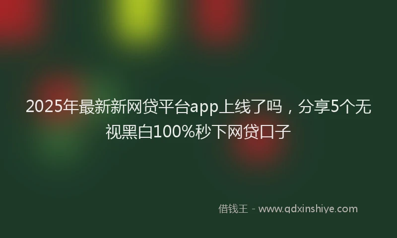 2025年最新新网贷平台app上线了吗，分享5个无视黑白100%秒下网贷口子