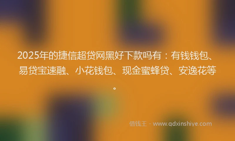 2025年的捷信超贷网黑好下款吗有：有钱钱包、易贷宝速融、小花钱包、现金蜜蜂贷、安逸花等。