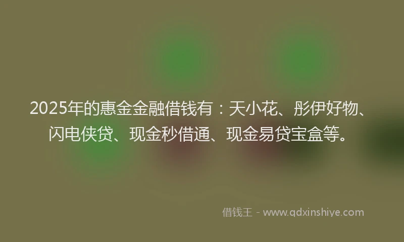 2025年的惠金金融借钱有：天小花、彤伊好物、闪电侠贷、现金秒借通、现金易贷宝盒等。