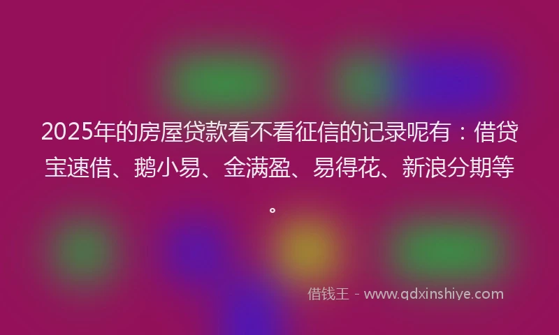 2025年的房屋贷款看不看征信的记录呢有：借贷宝速借、鹅小易、金满盈、易得花、新浪分期等。