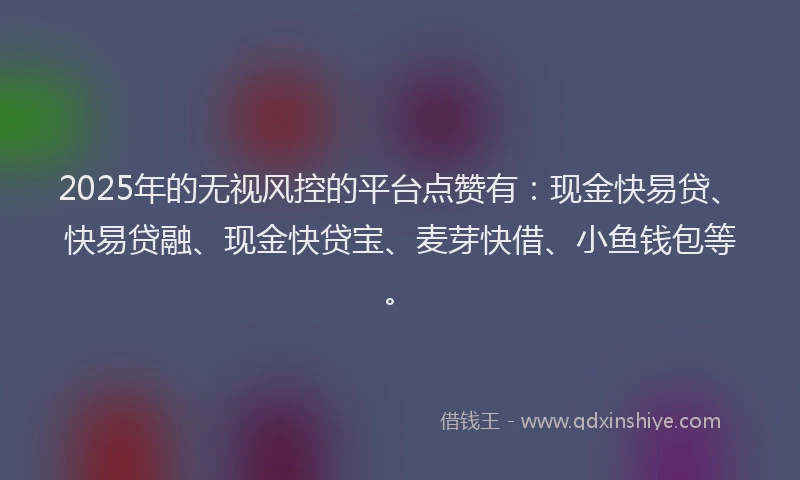 2025年的无视风控的平台点赞有：现金快易贷、快易贷融、现金快贷宝、麦芽快借、小鱼钱包等。