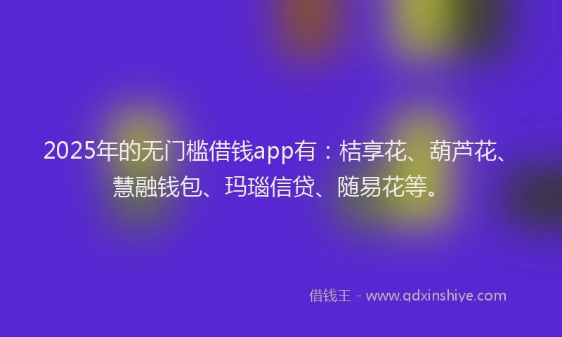 2025年的无门槛借钱app有：桔享花、葫芦花、慧融钱包、玛瑙信贷、随易花等。