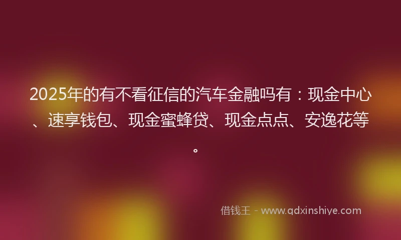 2025年的有不看征信的汽车金融吗有：现金中心、速享钱包、现金蜜蜂贷、现金点点、安逸花等。