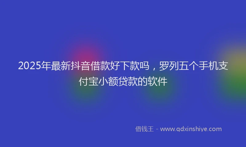 2025年最新抖音借款好下款吗，罗列五个手机支付宝小额贷款的软件