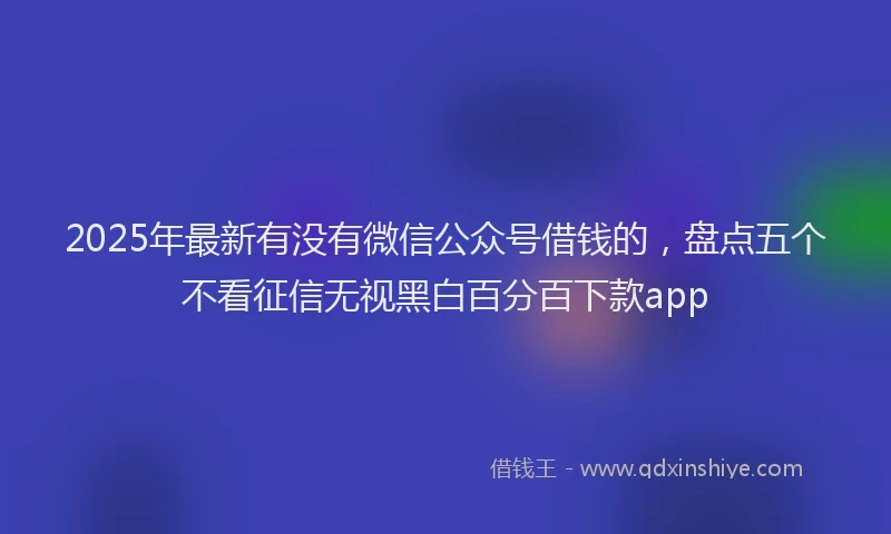 2025年最新有没有微信公众号借钱的，盘点五个不看征信无视黑白百分百下款app