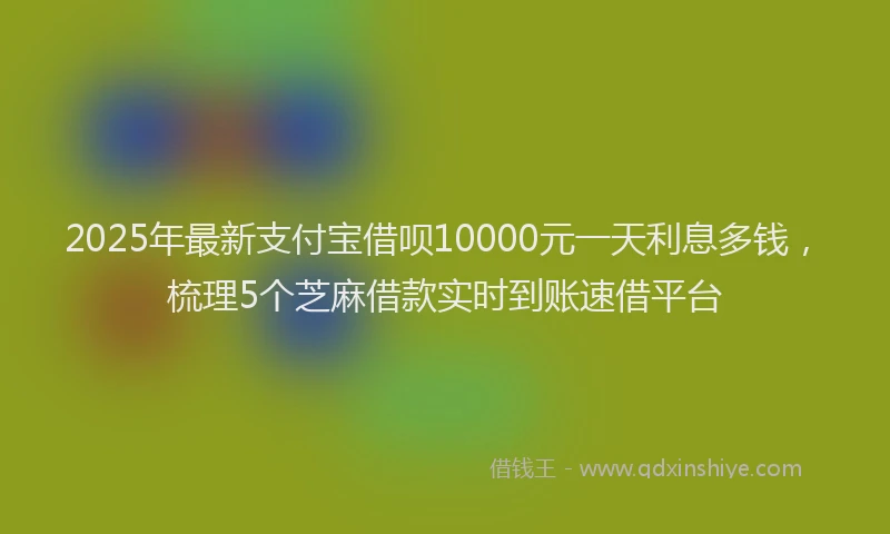 2025年最新支付宝借呗10000元一天利息多钱，梳理5个芝麻借款实时到账速借平台