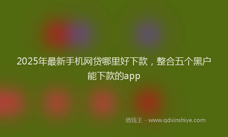 2025年最新手机网贷哪里好下款，整合五个黑户能下款的app