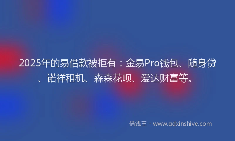 2025年的易借款被拒有：金易Pro钱包、随身贷、诺祥租机、森森花呗、爱达财富等。