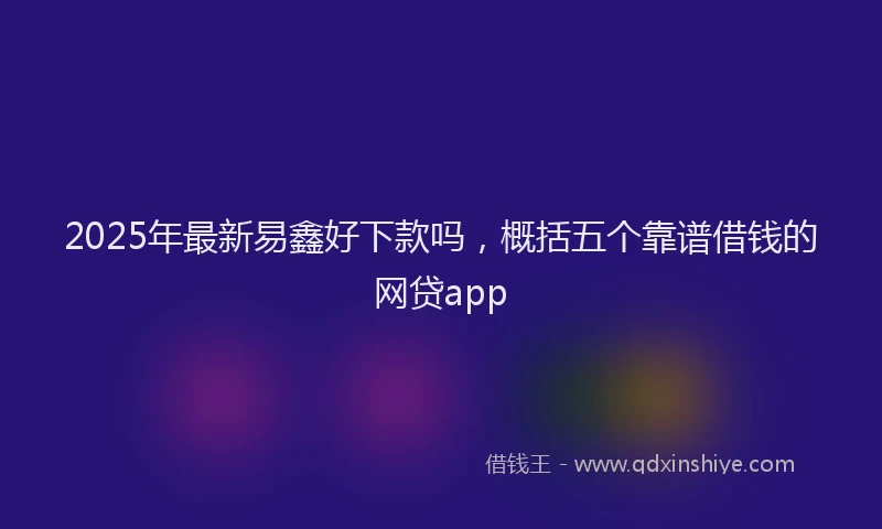 2025年最新易鑫好下款吗，概括五个靠谱借钱的网贷app