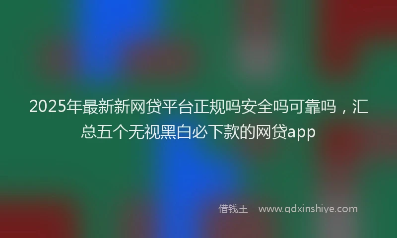 2025年最新新网贷平台正规吗安全吗可靠吗，汇总五个无视黑白必下款的网贷app