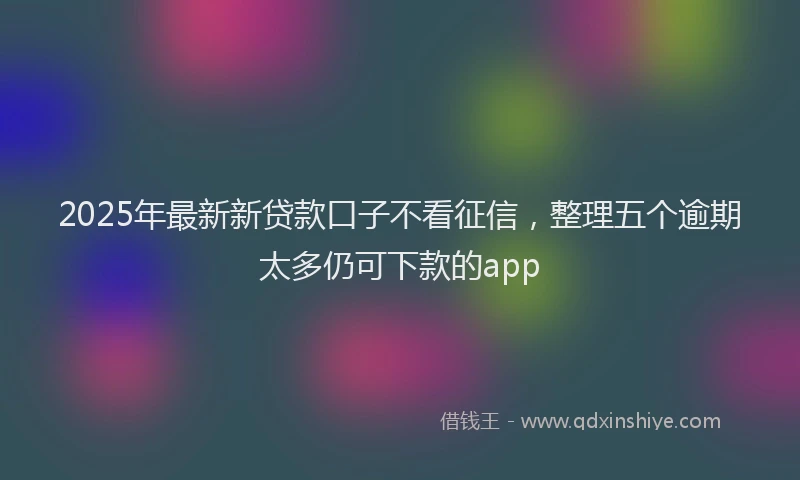 2025年最新新贷款口子不看征信，整理五个逾期太多仍可下款的app