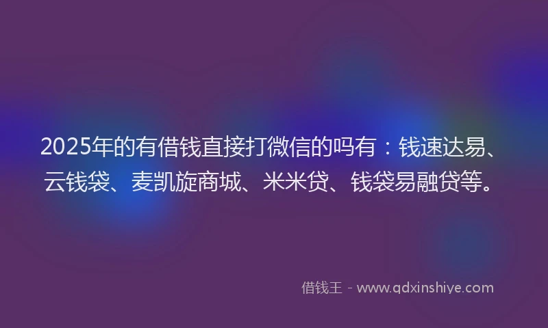 2025年的有借钱直接打微信的吗有：钱速达易、云钱袋、麦凯旋商城、米米贷、钱袋易融贷等。