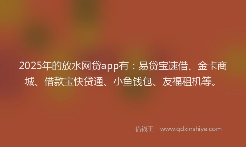 2025年的放水网贷app有：易贷宝速借、金卡商城、借款宝快贷通、小鱼钱包、友福租机等。