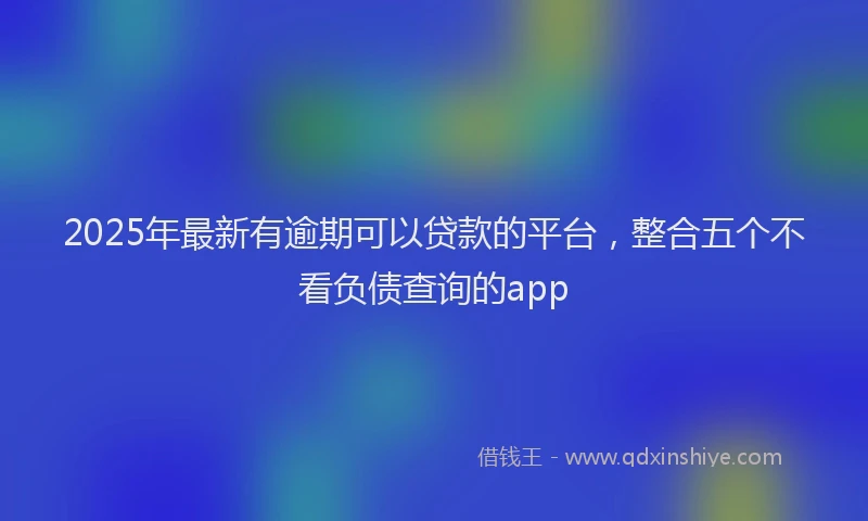 2025年最新有逾期可以贷款的平台，整合五个不看负债查询的app