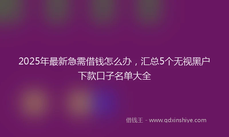 2025年最新急需借钱怎么办，汇总5个无视黑户下款口子名单大全