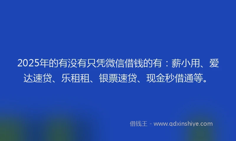 2025年的有没有只凭微信借钱的有：薪小用、爱达速贷、乐租租、银票速贷、现金秒借通等。