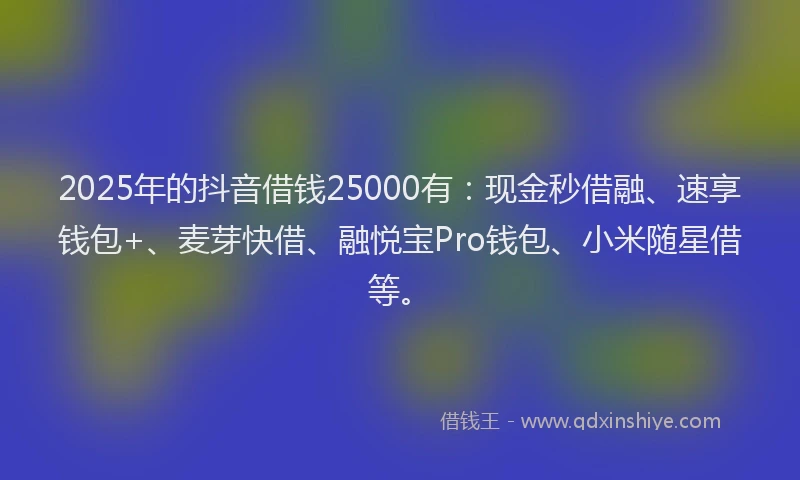 2025年的抖音借钱25000有：现金秒借融、速享钱包+、麦芽快借、融悦宝Pro钱包、小米随星借等。