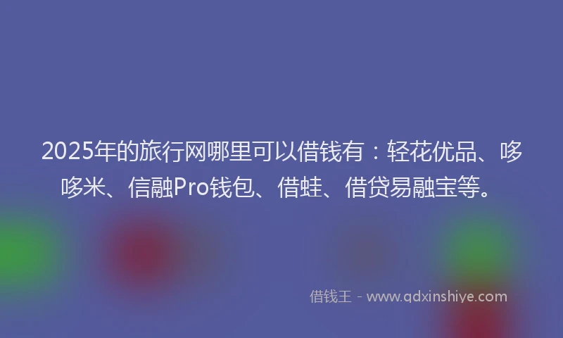 2025年的旅行网哪里可以借钱有：轻花优品、哆哆米、信融Pro钱包、借蛙、借贷易融宝等。