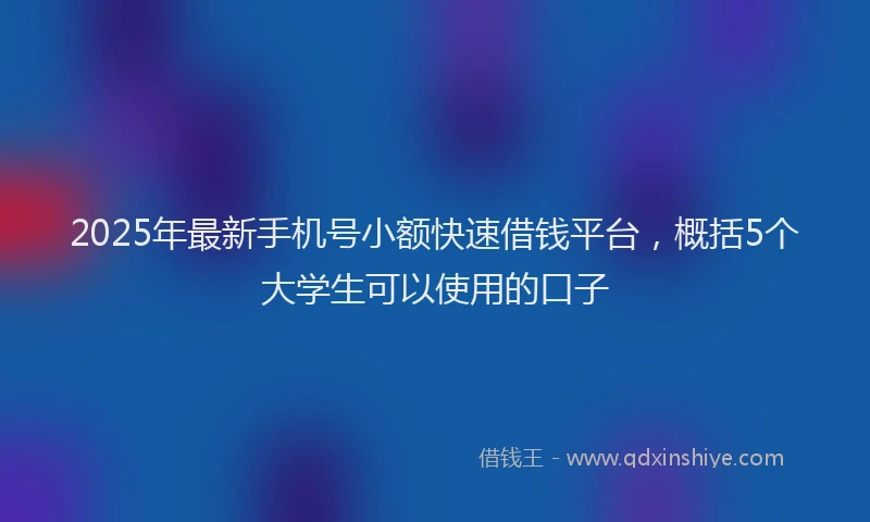 2025年最新手机号小额快速借钱平台，概括5个大学生可以使用的口子