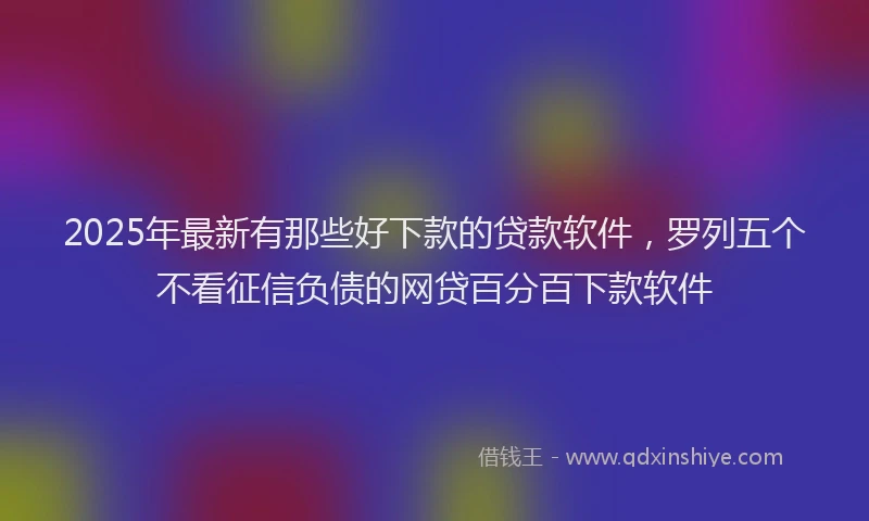 2025年最新有那些好下款的贷款软件，罗列五个不看征信负债的网贷百分百下款软件