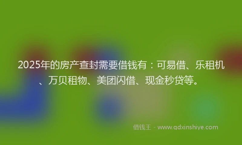 2025年的房产查封需要借钱有：可易借、乐租机、万贝租物、美团闪借、现金秒贷等。