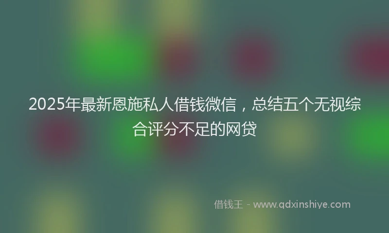 2025年最新恩施私人借钱微信，总结五个无视综合评分不足的网贷