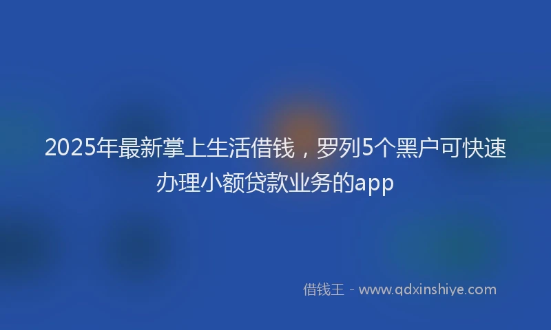 2025年最新掌上生活借钱，罗列5个黑户可快速办理小额贷款业务的app