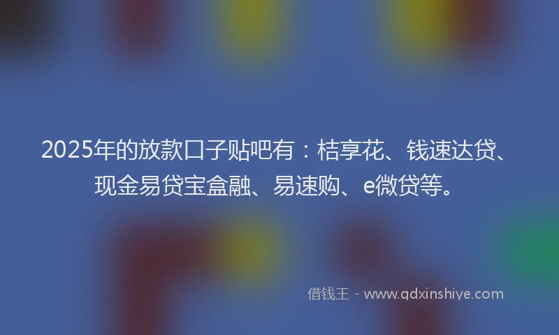 2025年的放款口子贴吧有：桔享花、钱速达贷、现金易贷宝盒融、易速购、e微贷等。